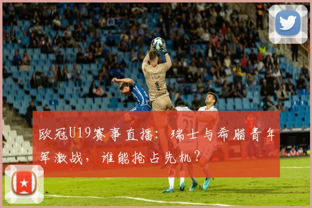 欧冠U19赛事直播:瑞士与希腊青年军激战,谁能抢占先机?