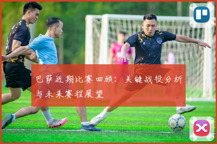 巴萨近期比赛回顾：关键战役分析与未来赛程展望