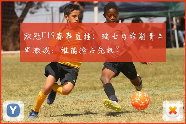欧冠U19赛事直播：瑞士与希腊青年军激战，谁能抢占先机？