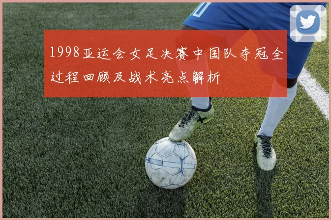 1998亚运会女足决赛中国队夺冠全过程回顾及战术亮点解析