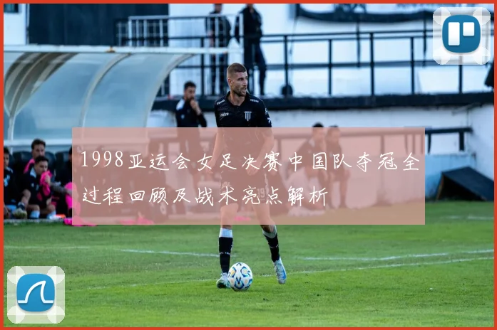 1998亚运会女足决赛中国队夺冠全过程回顾及战术亮点解析