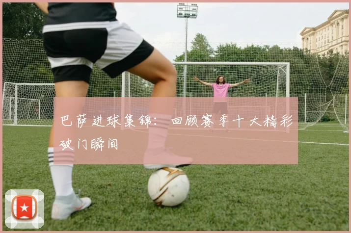 巴萨进球集锦：回顾赛季十大精彩破门瞬间