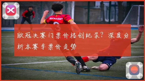 欧冠决赛门票价格创纪录？深度分析本赛季票价走势