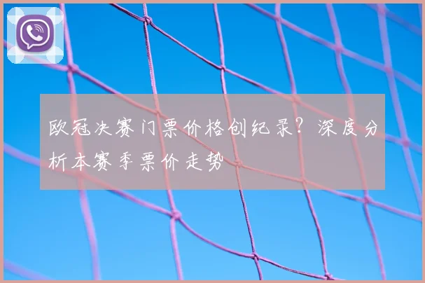 欧冠决赛门票价格创纪录?深度分析本赛季票价走势