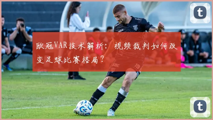 欧冠VAR技术解析：视频裁判如何改变足球比赛格局？