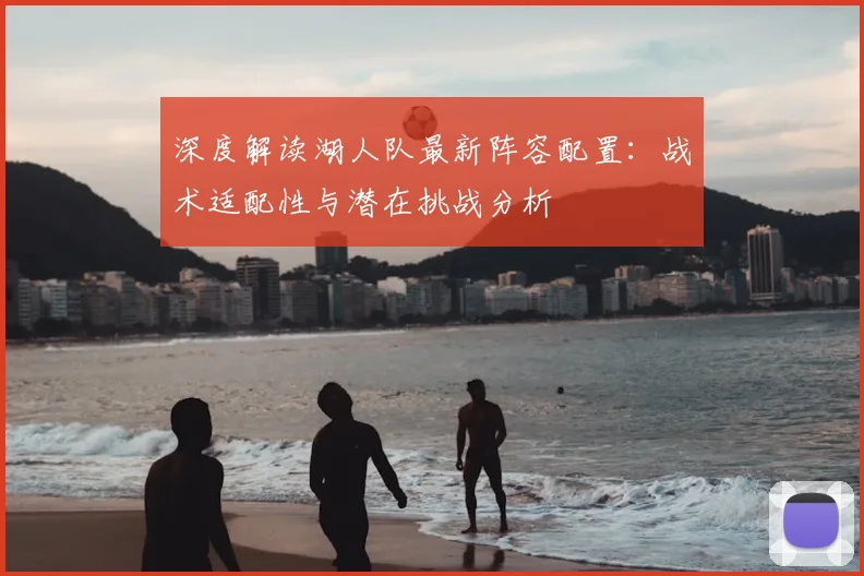 深度解读湖人队最新阵容配置：战术适配性与潜在挑战分析